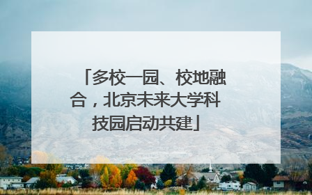 多校一园、校地融合，北京未来大学科技园启动共建