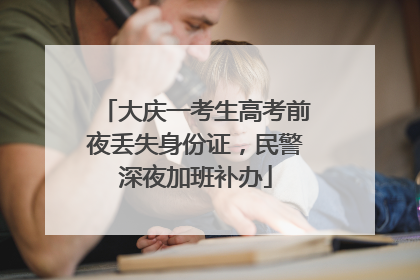 大庆一考生高考前夜丢失身份证，民警深夜加班补办