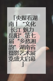 央媒看湖南丨“文化长江 魅力岳阳”第七届“乡愁湘韵”湖南省摄影艺术展览盛大启幕