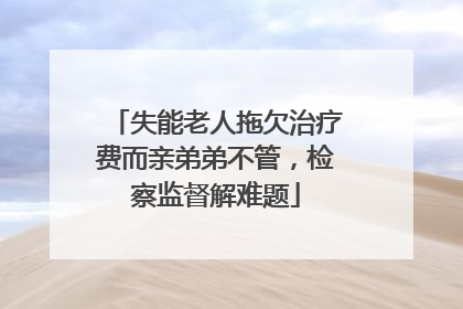 失能老人拖欠治疗费而亲弟弟不管，检察监督解难题