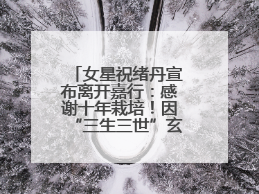 女星祝绪丹宣布离开嘉行：感谢十年栽培！因“三生三世”玄女一角被熟知