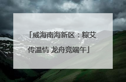 威海南海新区：粽艾传温情 龙舟竞端午
