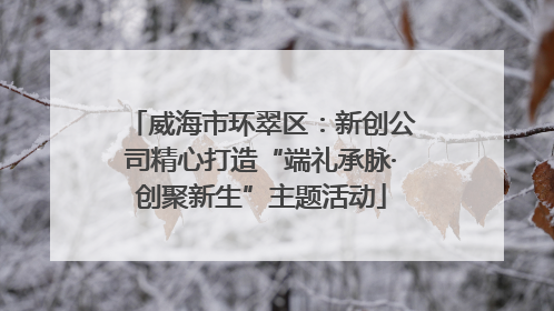 威海市环翠区：新创公司精心打造“端礼承脉·创聚新生”主题活动