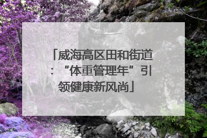威海高区田和街道：“体重管理年”引领健康新风尚