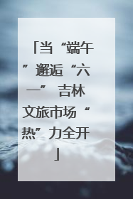 当“端午”邂逅“六一” 吉林文旅市场“热”力全开
