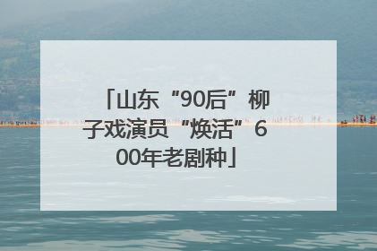 山东“90后”柳子戏演员“焕活”600年老剧种