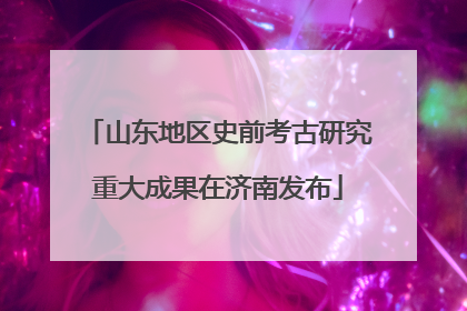 山东地区史前考古研究重大成果在济南发布