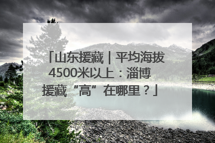 山东援藏｜平均海拔4500米以上：淄博援藏“高”在哪里？