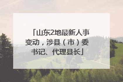 山东2地最新人事变动，涉县（市）委书记、代理县长