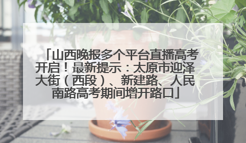 山西晚报多个平台直播高考开启！最新提示：太原市迎泽大街（西段）、新建路、人民南路高考期间增开路口