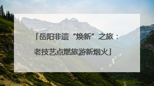 岳阳非遗“焕新”之旅：老技艺点燃旅游新烟火