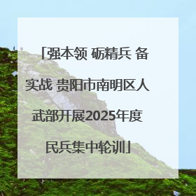 强本领 砺精兵 备实战 贵阳市南明区人武部开展2025年度民兵集中轮训