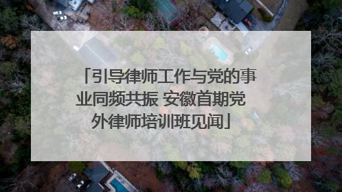 引导律师工作与党的事业同频共振 安徽首期党外律师培训班见闻