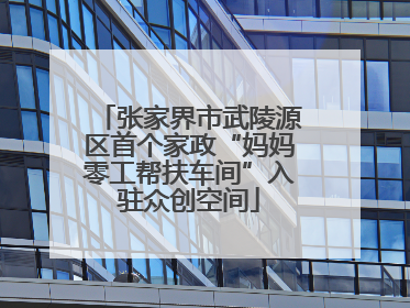 张家界市武陵源区首个家政“妈妈零工帮扶车间”入驻众创空间