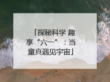 探秘科学 趣享“六一”：当童真遇见宇宙