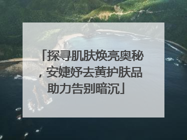 探寻肌肤焕亮奥秘，安婕妤去黄护肤品助力告别暗沉