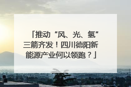 推动“风、光、氢”三箭齐发！四川德阳新能源产业何以领跑？