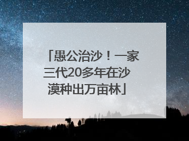 愚公治沙！一家三代20多年在沙漠种出万亩林