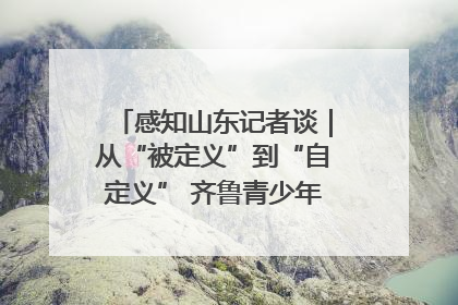 感知山东记者谈｜从“被定义”到“自定义” 齐鲁青少年书写时代新篇