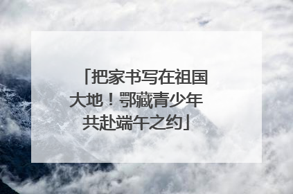 把家书写在祖国大地！鄂藏青少年共赴端午之约