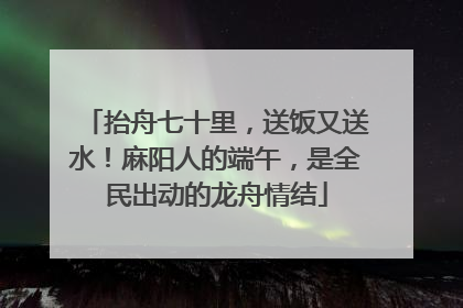 抬舟七十里，送饭又送水！麻阳人的端午，是全民出动的龙舟情结