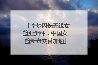 李梦因伤无缘女篮亚洲杯，中国女篮新老交替加速