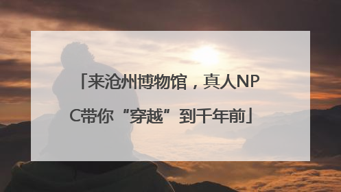 来沧州博物馆，真人NPC带你“穿越”到千年前