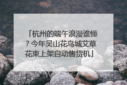 杭州的端午浪漫谁懂？今年吴山花鸟城艾草花束上架自动售货机