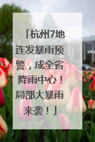 杭州7地连发暴雨预警，成全省降雨中心！局部大暴雨来袭！
