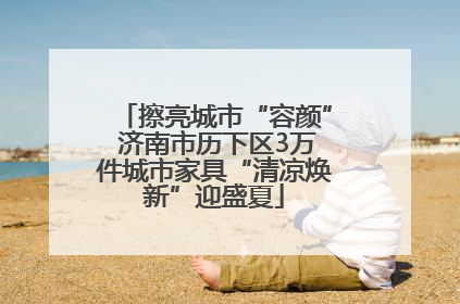 擦亮城市“容颜” 济南市历下区3万件城市家具“清凉焕新”迎盛夏
