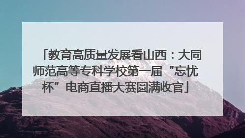 教育高质量发展看山西：大同师范高等专科学校第一届“忘忧杯”电商直播大赛圆满收官