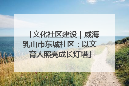 文化社区建设｜威海乳山市东城社区：以文育人照亮成长灯塔