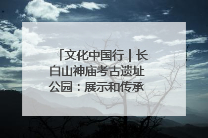 文化中国行｜长白山神庙考古遗址公园：展示和传承多民族文化交融