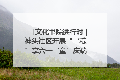 文化书院进行时｜神头社区开展“‘粽’享六一‘童’庆端午”主题系列活动