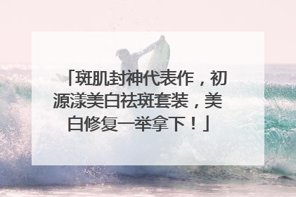 斑肌封神代表作，初源漾美白祛斑套装，美白修复一举拿下！