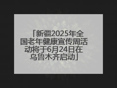 新疆2025年全国老年健康宣传周活动将于6月24日在乌鲁木齐启动