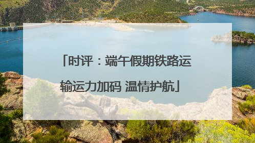 时评：端午假期铁路运输运力加码 温情护航