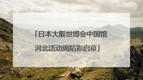日本大阪世博会中国馆河北活动周精彩启幕