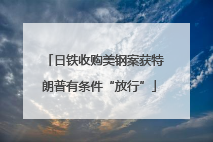 日铁收购美钢案获特朗普有条件“放行”
