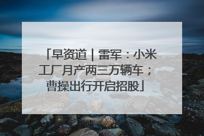 早资道｜雷军：小米工厂月产两三万辆车；曹操出行开启招股