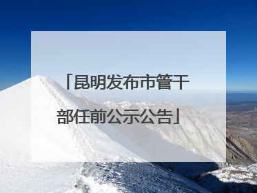 昆明发布市管干部任前公示公告