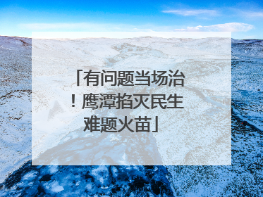 有问题当场治！鹰潭掐灭民生难题火苗