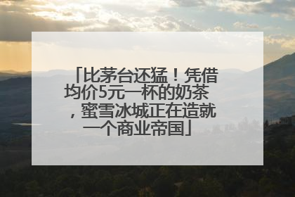 比茅台还猛！凭借均价5元一杯的奶茶，蜜雪冰城正在造就一个商业帝国