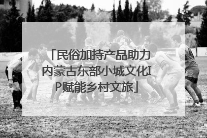 民俗加持产品助力 内蒙古东部小城文化IP赋能乡村文旅