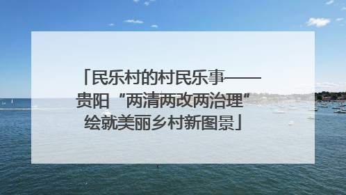 民乐村的村民乐事——贵阳“两清两改两治理”绘就美丽乡村新图景