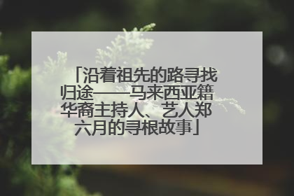 沿着祖先的路寻找归途——马来西亚籍华裔主持人、艺人郑六月的寻根故事