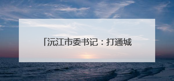 沅江市委书记：打通城市脉络 守护碧水蓝天
