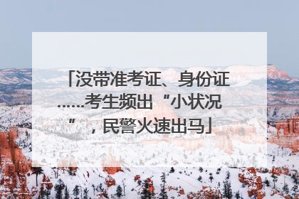 没带准考证、身份证……考生频出“小状况”，民警火速出马