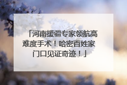 河南援疆专家领航高难度手术！哈密百姓家门口见证奇迹！