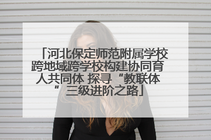 河北保定师范附属学校跨地域跨学校构建协同育人共同体 探寻“教联体”三级进阶之路